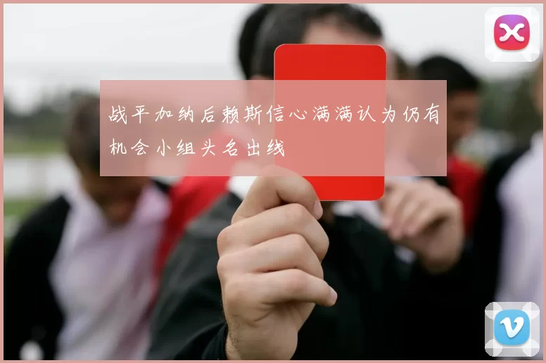 战平加纳后赖斯信心满满认为仍有机会小组头名出线
