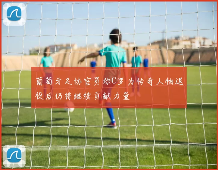 葡萄牙足协官员称C罗为传奇人物退役后仍将继续贡献力量